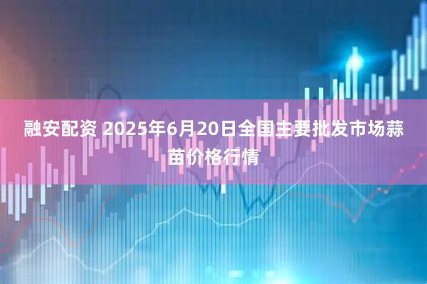 融安配资 2025年6月20日全国主要批发市场蒜苗价格行情