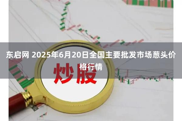 东启网 2025年6月20日全国主要批发市场葱头价格行情