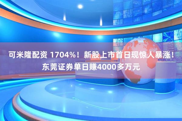 可米隆配资 1704%！新股上市首日现惊人暴涨！东莞证券单日赚4000多万元
