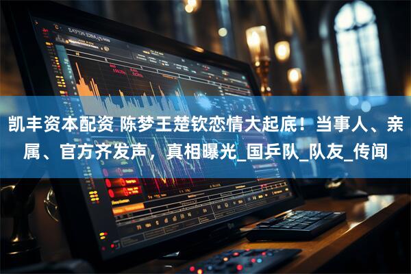 凯丰资本配资 陈梦王楚钦恋情大起底！当事人、亲属、官方齐发声，真相曝光_国乒队_队友_传闻