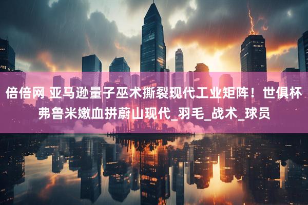 倍倍网 亚马逊量子巫术撕裂现代工业矩阵！世俱杯弗鲁米嫩血拼蔚山现代_羽毛_战术_球员