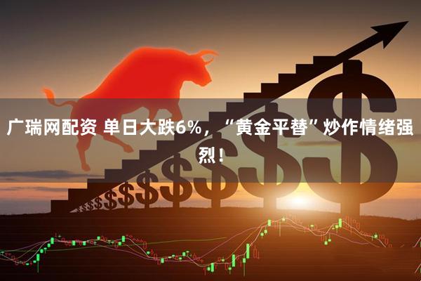 广瑞网配资 单日大跌6%，“黄金平替”炒作情绪强烈！