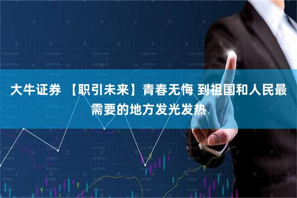 大牛证券 【职引未来】青春无悔 到祖国和人民最需要的地方发光发热