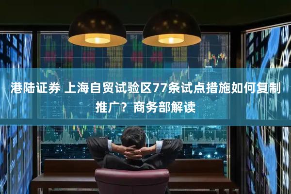 港陆证券 上海自贸试验区77条试点措施如何复制推广？商务部解读