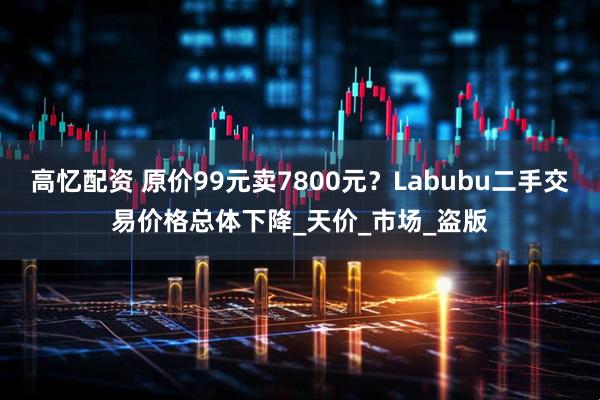 高忆配资 原价99元卖7800元？Labubu二手交易价格总体下降_天价_市场_盗版
