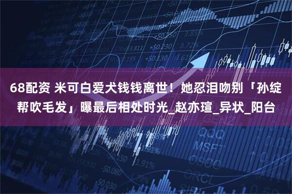 68配资 米可白爱犬钱钱离世！　她忍泪吻别「孙绽帮吹毛发」曝最后相处时光_赵亦瑄_异状_阳台