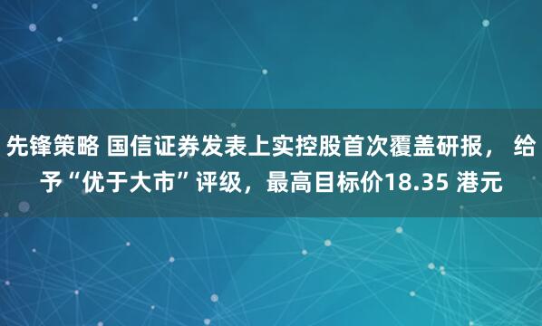 先锋策略 国信证券发表上实控股首次覆盖研报， 给予“优于大市”评级，最高目标价18.35 港元
