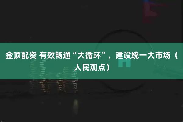 金顶配资 有效畅通“大循环”，建设统一大市场（人民观点）