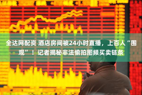 全达网配资 酒店房间被24小时直播，上百人“围观” ！记者揭秘非法偷拍图频买卖链条