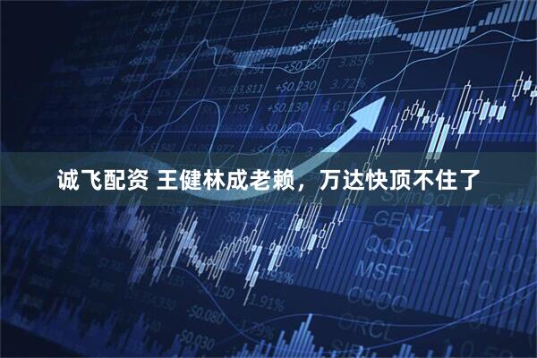 诚飞配资 王健林成老赖，万达快顶不住了