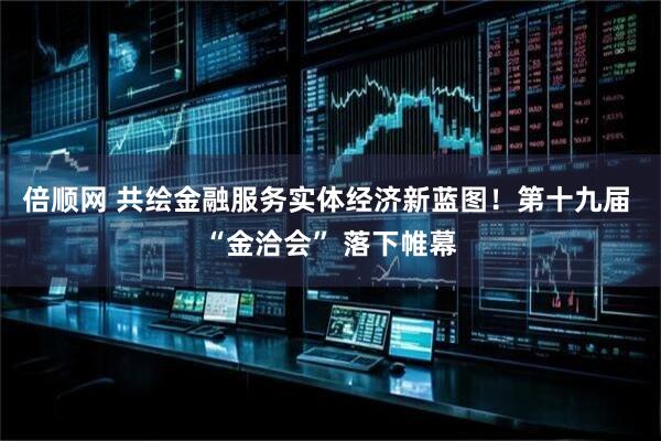 倍顺网 共绘金融服务实体经济新蓝图！第十九届 “金洽会” 落下帷幕