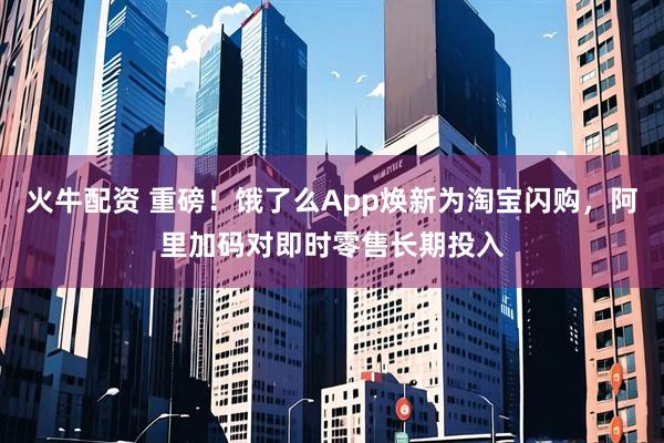 火牛配资 重磅！饿了么App焕新为淘宝闪购，阿里加码对即时零售长期投入