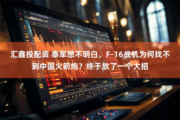 汇鑫投配资 泰军想不明白，F-16战机为何找不到中国火箭炮？终于放了一个大招
