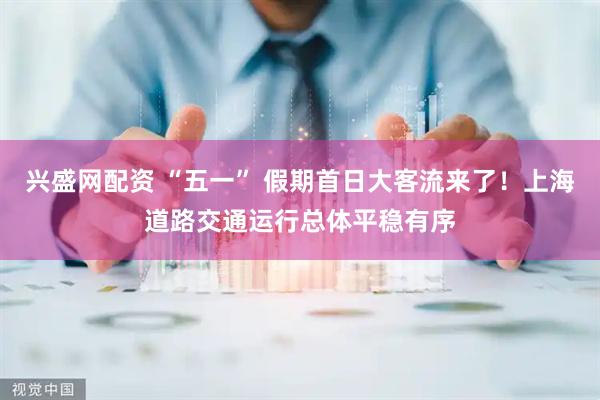 兴盛网配资 “五一” 假期首日大客流来了！上海道路交通运行总体平稳有序