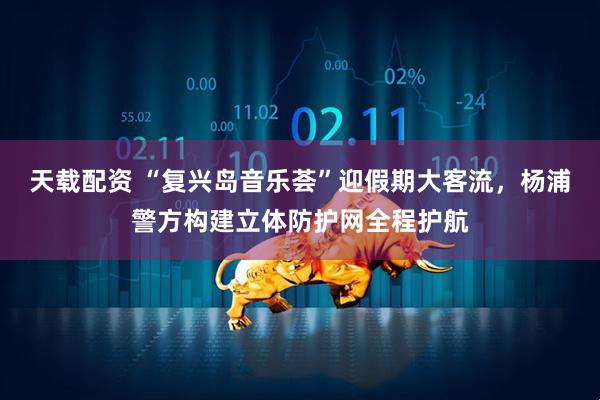 天载配资 “复兴岛音乐荟”迎假期大客流，杨浦警方构建立体防护网全程护航
