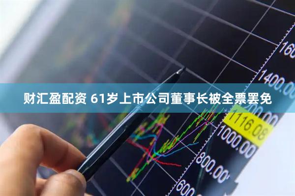 财汇盈配资 61岁上市公司董事长被全票罢免