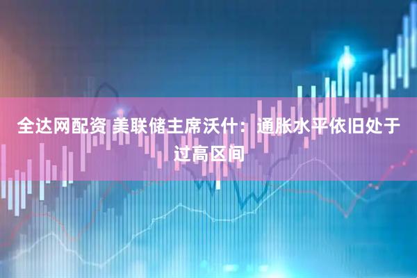 全达网配资 美联储主席沃什：通胀水平依旧处于过高区间