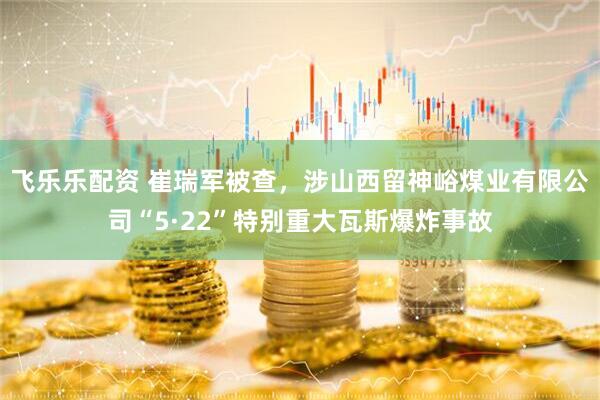 飞乐乐配资 崔瑞军被查，涉山西留神峪煤业有限公司“5·22”特别重大瓦斯爆炸事故