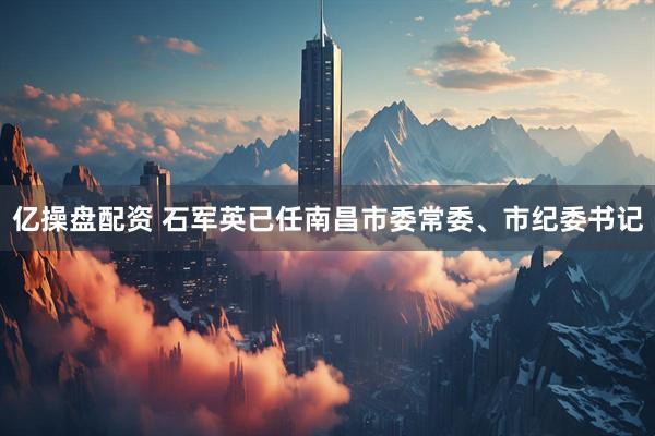 亿操盘配资 石军英已任南昌市委常委、市纪委书记